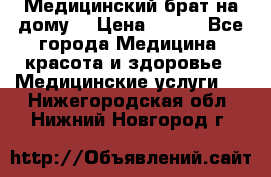 Медицинский брат на дому. › Цена ­ 250 - Все города Медицина, красота и здоровье » Медицинские услуги   . Нижегородская обл.,Нижний Новгород г.